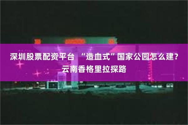 深圳股票配资平台  “造血式”国家公园怎么建？云南香格里拉探路