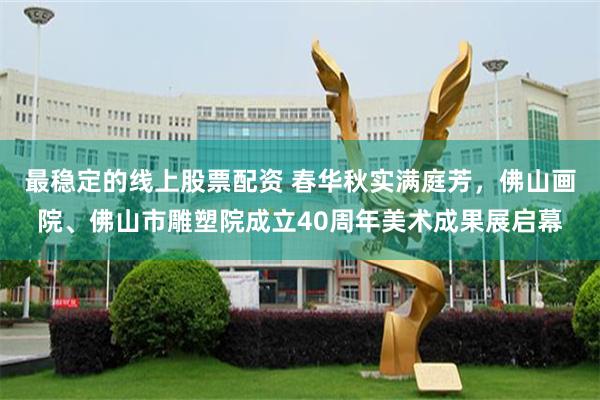 最稳定的线上股票配资 春华秋实满庭芳，佛山画院、佛山市雕塑院成立40周年美术成果展启幕