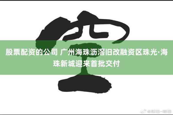 股票配资的公司 广州海珠沥滘旧改融资区珠光·海珠新城迎来首批交付