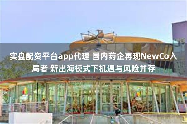 实盘配资平台app代理 国内药企再现NewCo入局者 新出海模式下机遇与风险并存