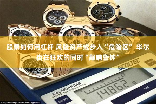 股票如何用杠杆 风险资产或步入“危险区” 华尔街在狂欢的同时“敲响警钟”