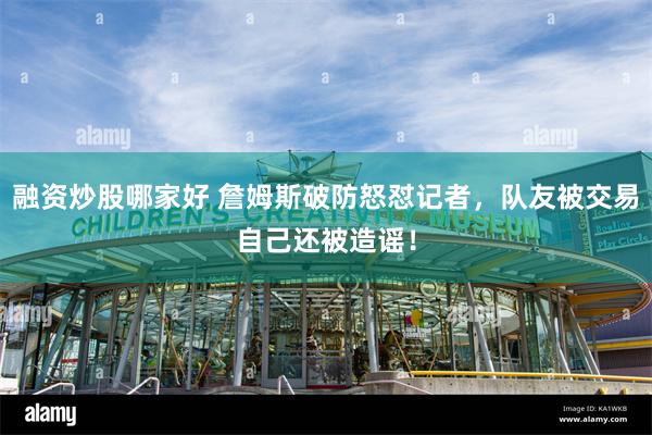 融资炒股哪家好 詹姆斯破防怒怼记者，队友被交易自己还被造谣！