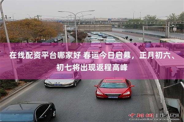 在线配资平台哪家好 春运今日启幕，正月初六、初七将出现返程高峰
