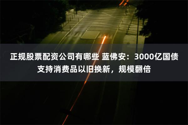 正规股票配资公司有哪些 蓝佛安：3000亿国债支持消费品以旧换新，规模翻倍