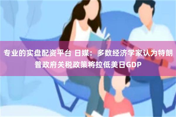 专业的实盘配资平台 日媒：多数经济学家认为特朗普政府关税政策将拉低美日GDP