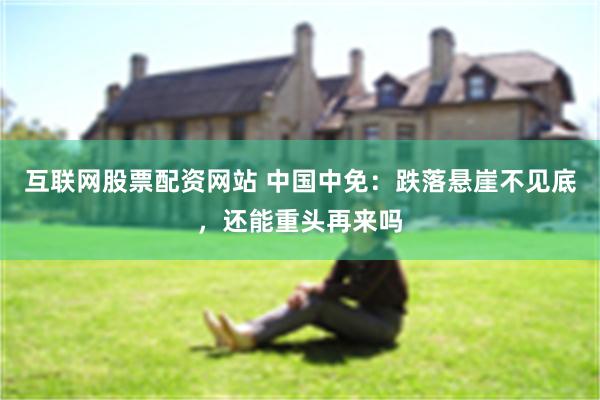 互联网股票配资网站 中国中免：跌落悬崖不见底，还能重头再来吗