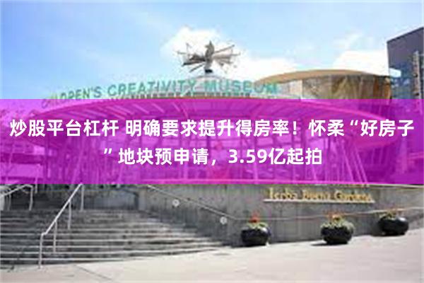 炒股平台杠杆 明确要求提升得房率！怀柔“好房子”地块预申请，3.59亿起拍