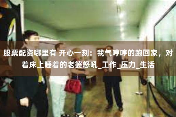 股票配资哪里有 开心一刻：我气哼哼的跑回家，对着床上睡着的老婆怒吼_工作_压力_生活