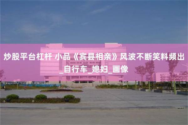 炒股平台杠杆 小品《宾县相亲》风波不断笑料频出_自行车_媳妇_画像