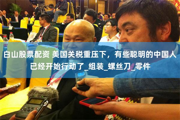 白山股票配资 美国关税重压下，有些聪明的中国人已经开始行动了_组装_螺丝刀_零件