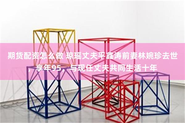 期货配资怎么做 琼瑶丈夫平鑫涛前妻林婉珍去世，享年95，与现任丈夫共同生活十年