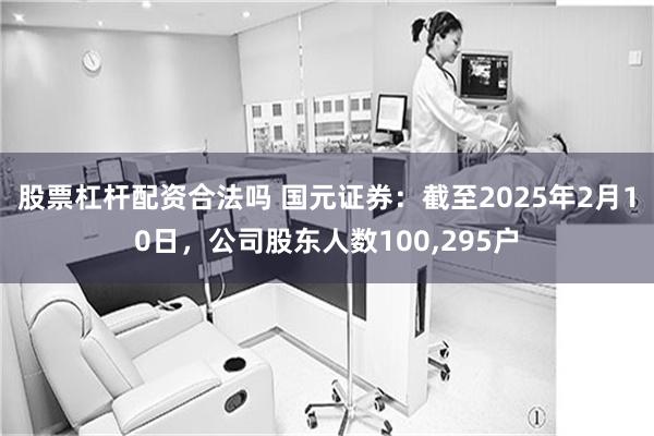 股票杠杆配资合法吗 国元证券：截至2025年2月10日，公司股东人数100,295户