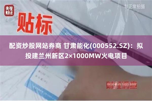 配资炒股网站券商 甘肃能化(000552.SZ)：拟投建兰州新区2×1000MW火电项目