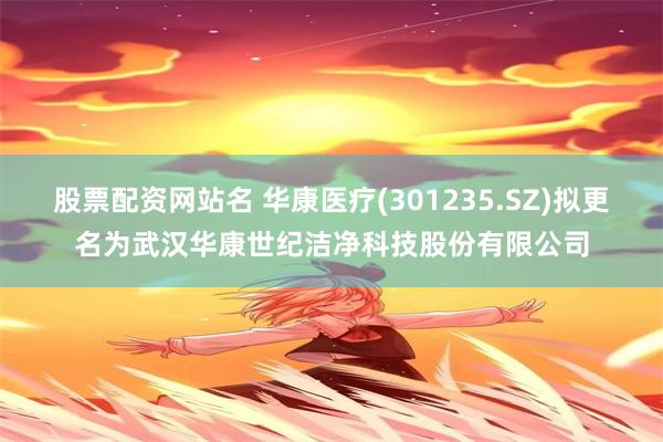 股票配资网站名 华康医疗(301235.SZ)拟更名为武汉华康世纪洁净科技股份有限公司