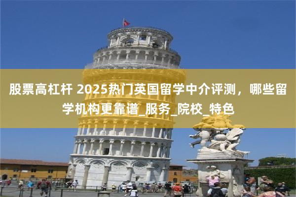 股票高杠杆 2025热门英国留学中介评测，哪些留学机构更靠谱_服务_院校_特色