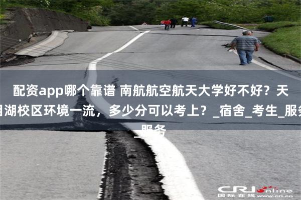配资app哪个靠谱 南航航空航天大学好不好？天目湖校区环境一流，多少分可以考上？_宿舍_考生_服务