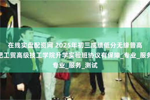 在线实盘配资网 2025年初三成绩低分无缘普高——合肥工贸高级技工学院升学实验班协议有保障_专业_服务_测试