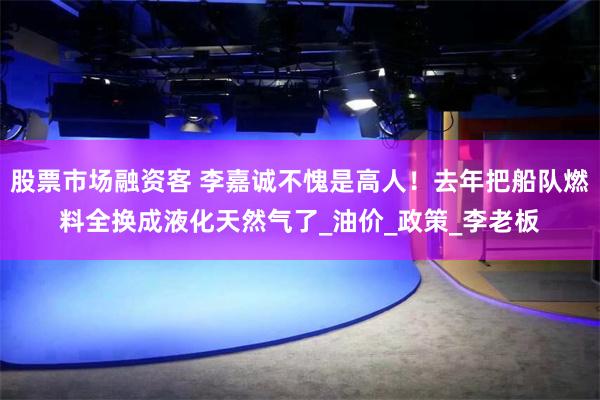 股票市场融资客 李嘉诚不愧是高人！去年把船队燃料全换成液化天然气了_油价_政策_李老板