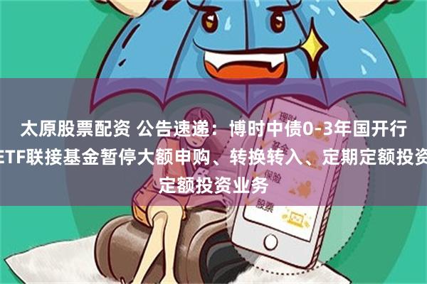 太原股票配资 公告速递：博时中债0-3年国开行债券ETF联接基金暂停大额申购、转换转入、定期定额投资业务