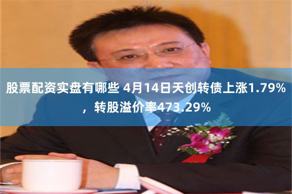 股票配资实盘有哪些 4月14日天创转债上涨1.79%，转股溢价率473.29%