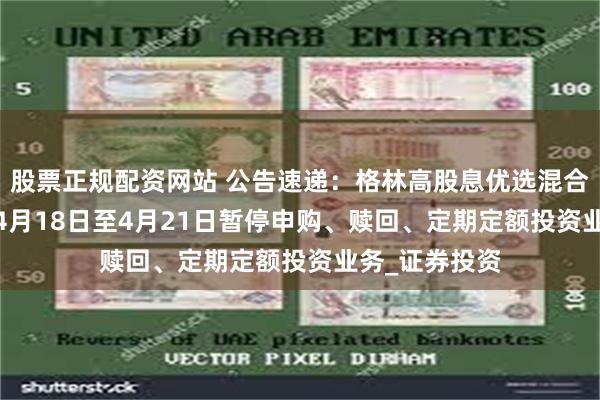 股票正规配资网站 公告速递：格林高股息优选混合基金2025年4月18日至4月21日暂停申购、赎回、定期定额投资业务_证券投资