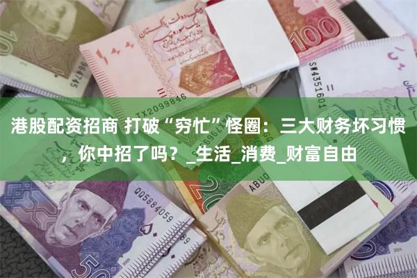港股配资招商 打破“穷忙”怪圈：三大财务坏习惯，你中招了吗？_生活_消费_财富自由