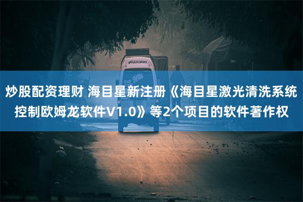 炒股配资理财 海目星新注册《海目星激光清洗系统控制欧姆龙软件V1.0》等2个项目的软件著作权