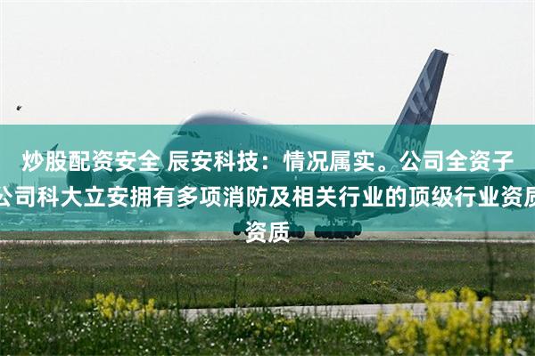 炒股配资安全 辰安科技：情况属实。公司全资子公司科大立安拥有多项消防及相关行业的顶级行业资质