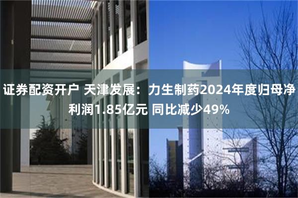 证券配资开户 天津发展：力生制药2024年度归母净利润1.85亿元 同比减少49%