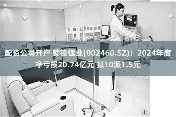 配资公司开户 赣锋锂业(002460.SZ)：2024年度净亏损20.74亿元 拟10派1.5元