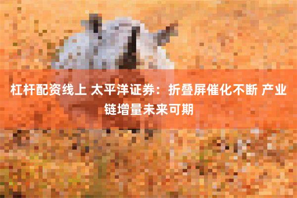 杠杆配资线上 太平洋证券：折叠屏催化不断 产业链增量未来可期