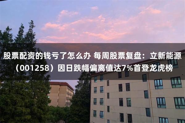 股票配资的钱亏了怎么办 每周股票复盘：立新能源（001258）因日跌幅偏离值达7%首登龙虎榜