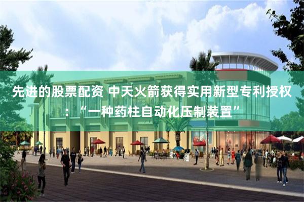 先进的股票配资 中天火箭获得实用新型专利授权：“一种药柱自动化压制装置”