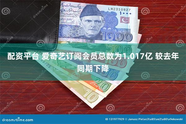 配资平台 爱奇艺订阅会员总数为1.017亿 较去年同期下降