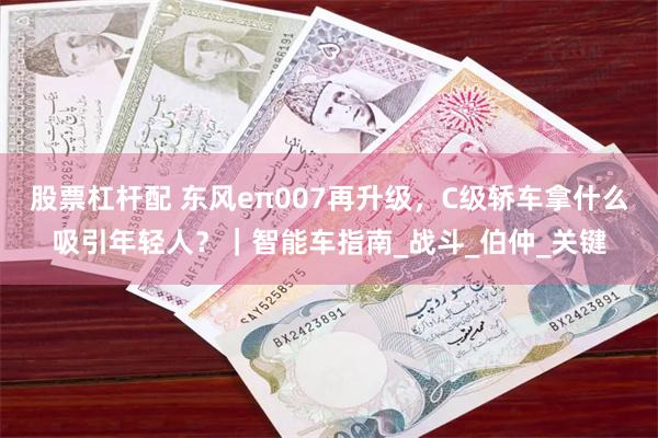 股票杠杆配 东风eπ007再升级，C级轿车拿什么吸引年轻人？｜智能车指南_战斗_伯仲_关键