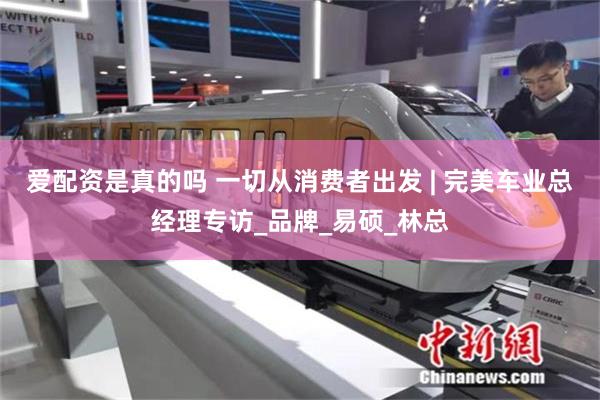 爱配资是真的吗 一切从消费者出发 | 完美车业总经理专访_品牌_易硕_林总
