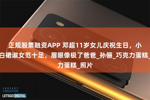 正规股票融资APP 邓超11岁女儿庆祝生日，小花穿白裙淑女范十足，眉眼像极了爸爸_孙俪_巧克力蛋糕_照片