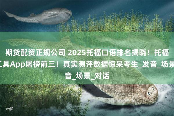 期货配资正规公司 2025托福口语排名揭晓！托福必过工具App屠榜前三！真实测评数据惊呆考生_发音_场景_对话