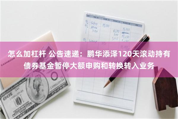怎么加杠杆 公告速递：鹏华添泽120天滚动持有债券基金暂停大额申购和转换转入业务