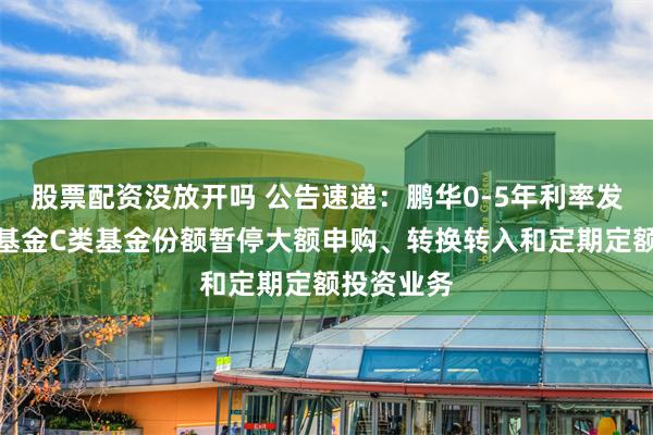 股票配资没放开吗 公告速递：鹏华0-5年利率发起式债券基金C类基金份额暂停大额申购、转换转入和定期定额投资业务