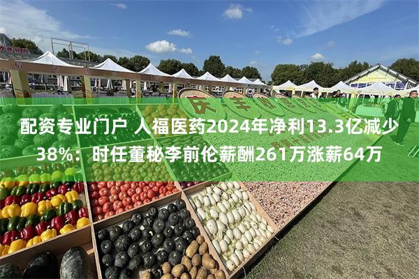 配资专业门户 人福医药2024年净利13.3亿减少38%：时任董秘李前伦薪酬261万涨薪64万