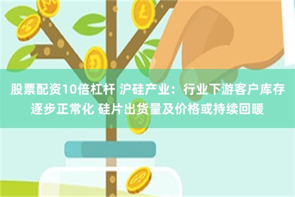 股票配资10倍杠杆 沪硅产业：行业下游客户库存逐步正常化 硅片出货量及价格或持续回暖