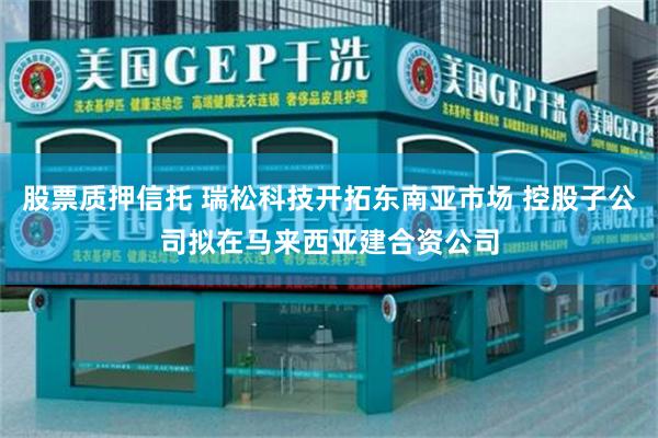 股票质押信托 瑞松科技开拓东南亚市场 控股子公司拟在马来西亚建合资公司