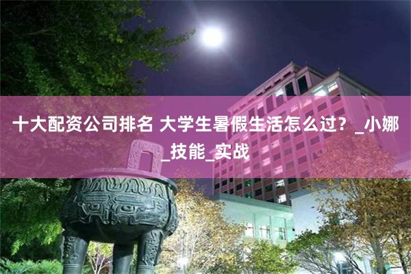 十大配资公司排名 大学生暑假生活怎么过？_小娜_技能_实战