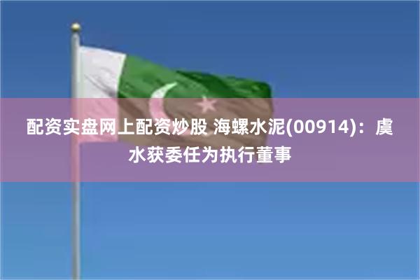 配资实盘网上配资炒股 海螺水泥(00914)：虞水获委任为执行董事