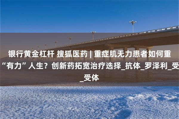 银行黄金杠杆 搜狐医药 | 重症肌无力患者如何重启“有力”人生？创新药拓宽治疗选择_抗体_罗泽利_受体