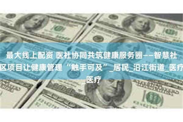 最大线上配资 医社协同共筑健康服务圈——智慧社区项目让健康管理 “触手可及”_居民_沿江街道_医疗