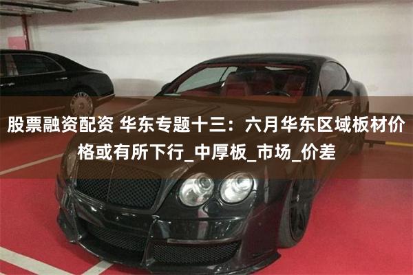 股票融资配资 华东专题十三：六月华东区域板材价格或有所下行_中厚板_市场_价差