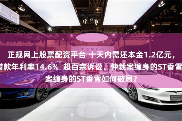 正规网上股票配资平台 十天内需还本金1.2亿元，其中一笔借款年利率14.6%  超百宗诉讼、仲裁案缠身的ST香雪如何破局？