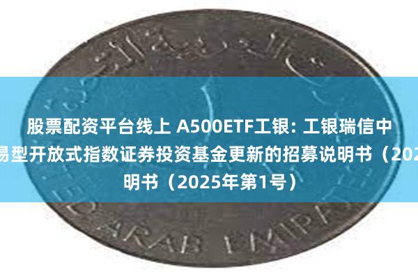 股票配资平台线上 A500ETF工银: 工银瑞信中证A500交易型开放式指数证券投资基金更新的招募说明书(2025年第1号)
